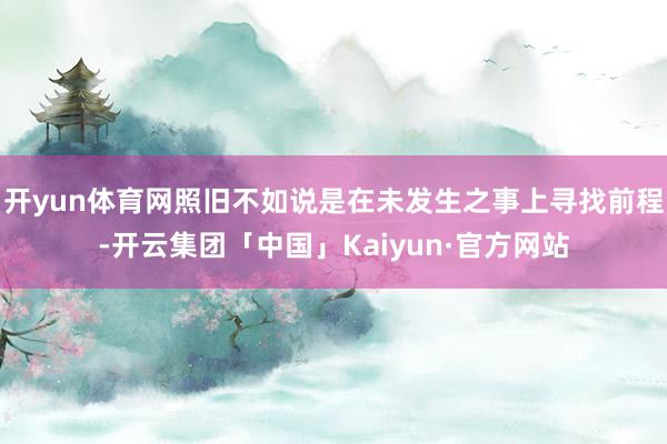 开yun体育网照旧不如说是在未发生之事上寻找前程-开云集团「中国」Kaiyun·官方网站