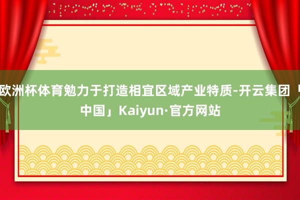 欧洲杯体育勉力于打造相宜区域产业特质-开云集团「中国」Kaiyun·官方网站