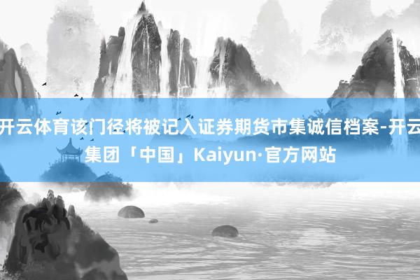 开云体育该门径将被记入证券期货市集诚信档案-开云集团「中国」Kaiyun·官方网站