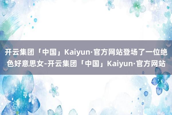 开云集团「中国」Kaiyun·官方网站登场了一位绝色好意思女-开云集团「中国」Kaiyun·官方网站