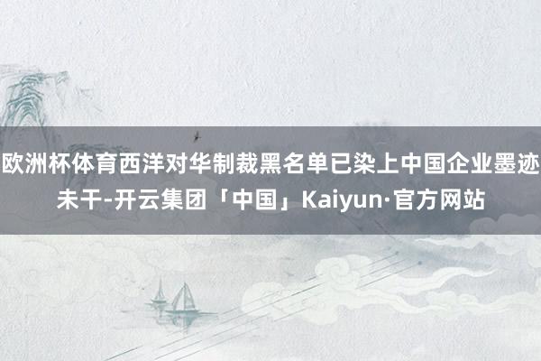 欧洲杯体育西洋对华制裁黑名单已染上中国企业墨迹未干-开云集团「中国」Kaiyun·官方网站