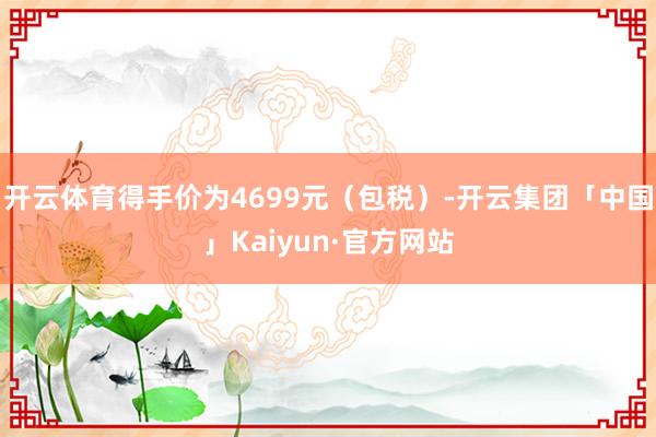 开云体育得手价为4699元（包税）-开云集团「中国」Kaiyun·官方网站