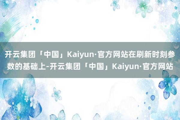 开云集团「中国」Kaiyun·官方网站在刷新时刻参数的基础上-开云集团「中国」Kaiyun·官方网站