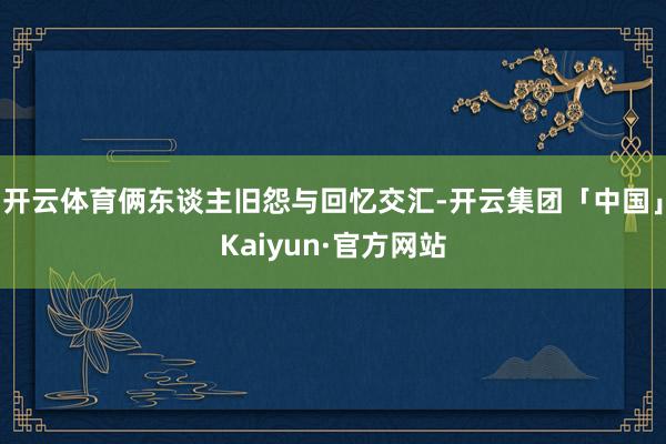 开云体育俩东谈主旧怨与回忆交汇-开云集团「中国」Kaiyun·官方网站