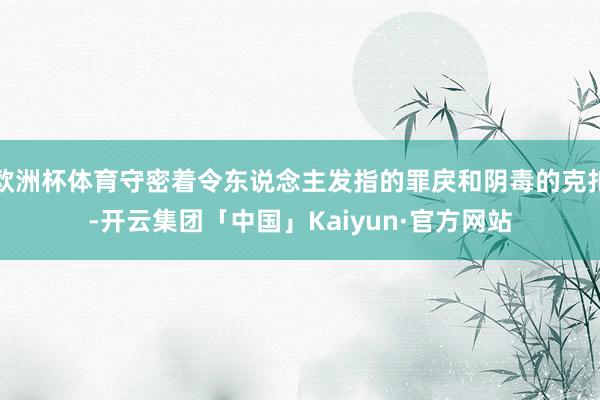 欧洲杯体育守密着令东说念主发指的罪戾和阴毒的克扣-开云集团「中国」Kaiyun·官方网站