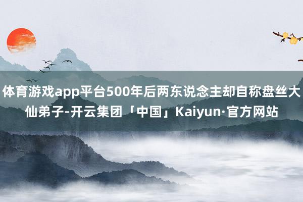 体育游戏app平台500年后两东说念主却自称盘丝大仙弟子-开云集团「中国」Kaiyun·官方网站
