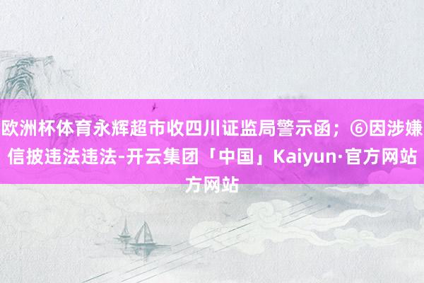 欧洲杯体育永辉超市收四川证监局警示函；⑥因涉嫌信披违法违法-开云集团「中国」Kaiyun·官方网站