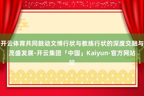 开云体育共同鼓动文博行状与教练行状的深度交融与茂盛发展-开云集团「中国」Kaiyun·官方网站