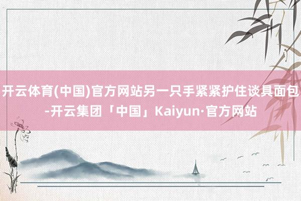 开云体育(中国)官方网站另一只手紧紧护住谈具面包-开云集团「中国」Kaiyun·官方网站