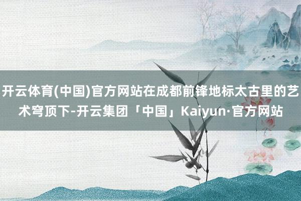 开云体育(中国)官方网站在成都前锋地标太古里的艺术穹顶下-开云集团「中国」Kaiyun·官方网站