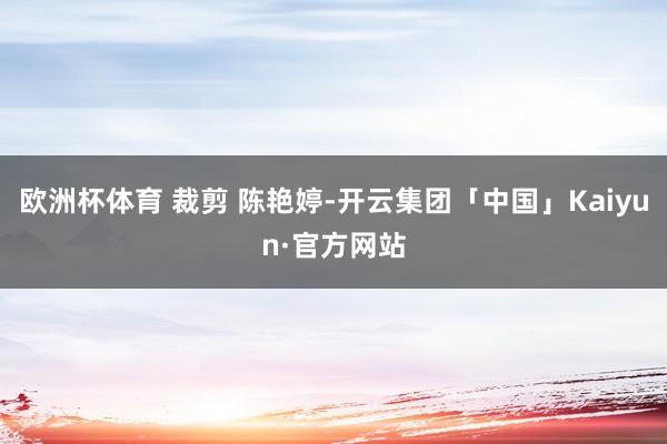 欧洲杯体育 裁剪 陈艳婷-开云集团「中国」Kaiyun·官方网站