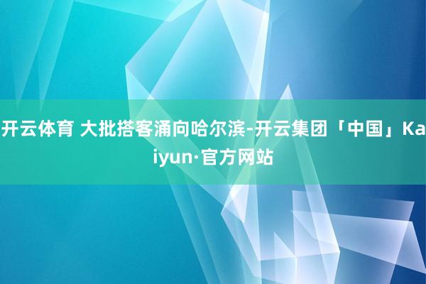 开云体育 大批搭客涌向哈尔滨-开云集团「中国」Kaiyun·官方网站