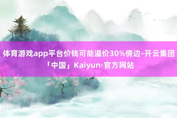体育游戏app平台价钱可能溢价30%傍边-开云集团「中国」Kaiyun·官方网站
