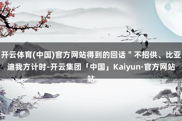 开云体育(中国)官方网站得到的回话＂不招供、比亚迪我方计时-开云集团「中国」Kaiyun·官方网站