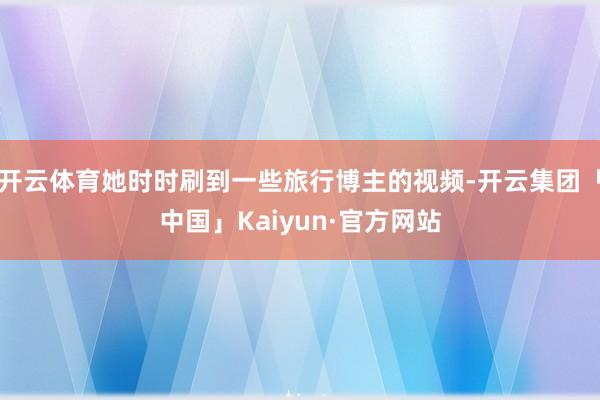 开云体育她时时刷到一些旅行博主的视频-开云集团「中国」Kaiyun·官方网站