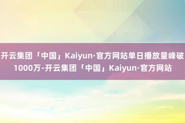 开云集团「中国」Kaiyun·官方网站单日播放量峰破1000万-开云集团「中国」Kaiyun·官方网站