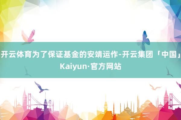 开云体育为了保证基金的安靖运作-开云集团「中国」Kaiyun·官方网站