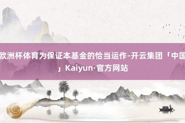 欧洲杯体育为保证本基金的恰当运作-开云集团「中国」Kaiyun·官方网站