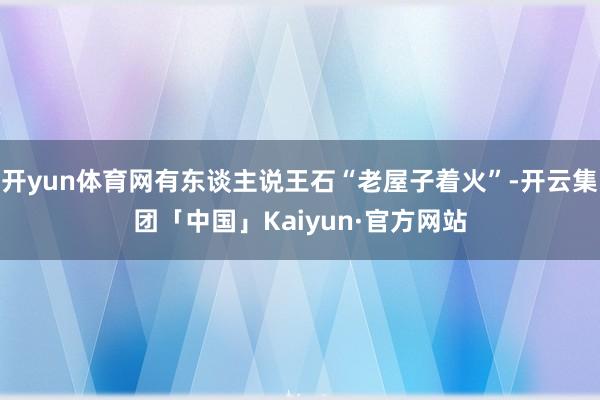 开yun体育网有东谈主说王石“老屋子着火”-开云集团「中国」Kaiyun·官方网站
