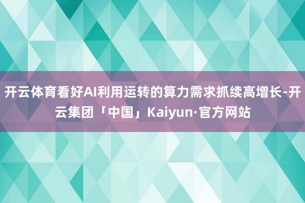 开云体育看好AI利用运转的算力需求抓续高增长-开云集团「中国」Kaiyun·官方网站
