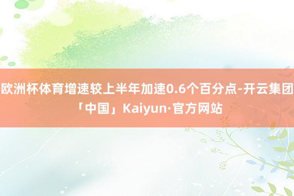 欧洲杯体育增速较上半年加速0.6个百分点-开云集团「中国」Kaiyun·官方网站