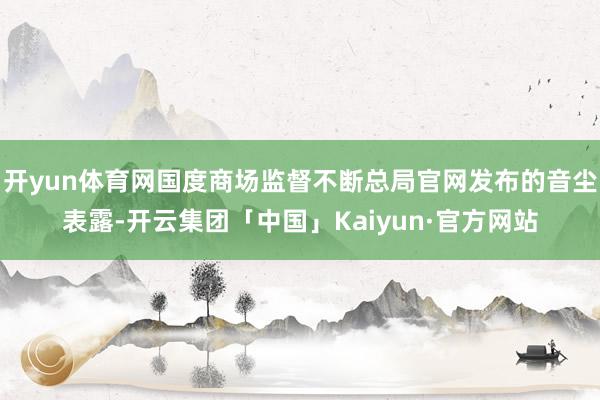 开yun体育网国度商场监督不断总局官网发布的音尘表露-开云集团「中国」Kaiyun·官方网站