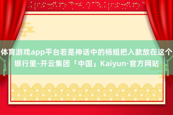 体育游戏app平台若是神话中的杨姐把入款放在这个银行里-开云集团「中国」Kaiyun·官方网站