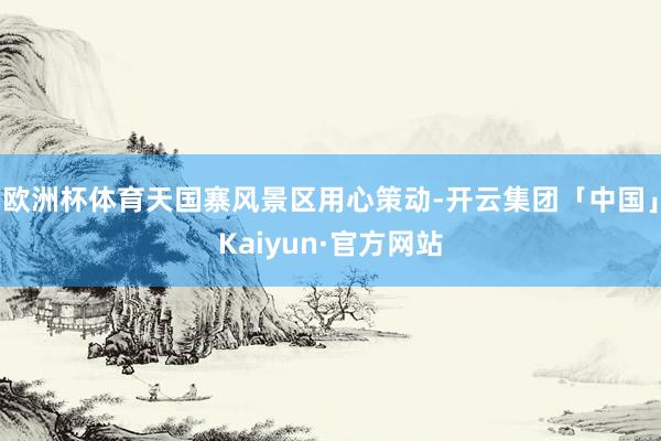 欧洲杯体育天国寨风景区用心策动-开云集团「中国」Kaiyun·官方网站