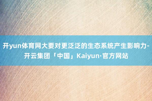 开yun体育网大要对更泛泛的生态系统产生影响力-开云集团「中国」Kaiyun·官方网站