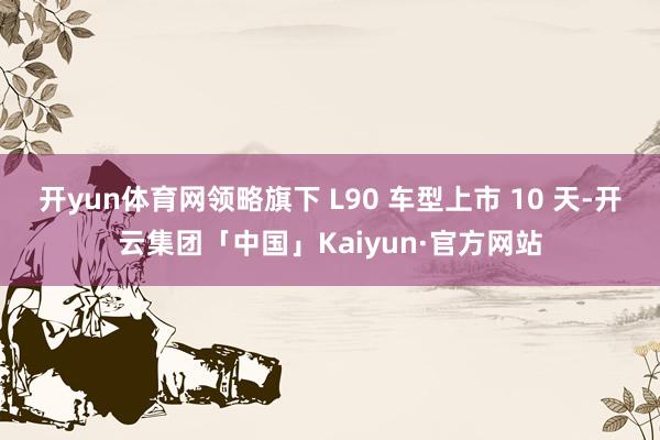 开yun体育网领略旗下 L90 车型上市 10 天-开云集团「中国」Kaiyun·官方网站