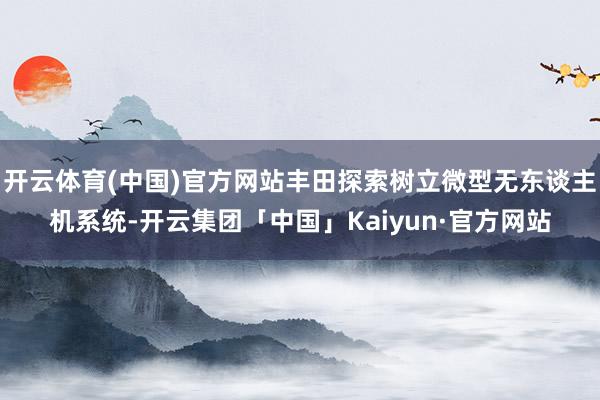 开云体育(中国)官方网站丰田探索树立微型无东谈主机系统-开云集团「中国」Kaiyun·官方网站