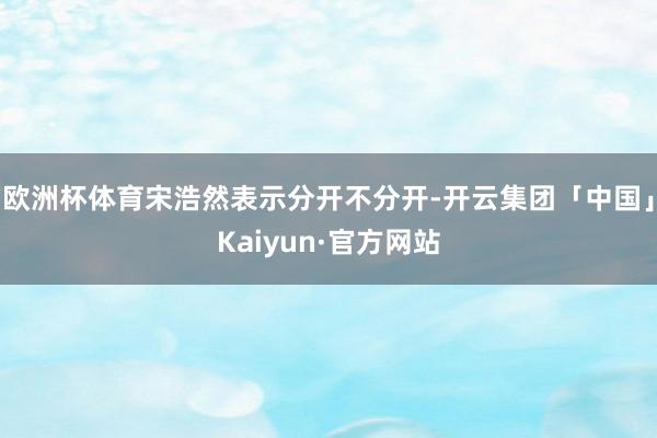 欧洲杯体育宋浩然表示分开不分开-开云集团「中国」Kaiyun·官方网站