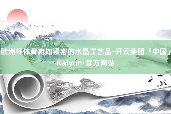 欧洲杯体育宛如紧密的水晶工艺品-开云集团「中国」Kaiyun·官方网站