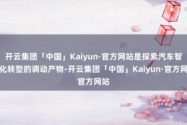 开云集团「中国」Kaiyun·官方网站是探索汽车智能化转型的调动产物-开云集团「中国」Kaiyun·官方网站