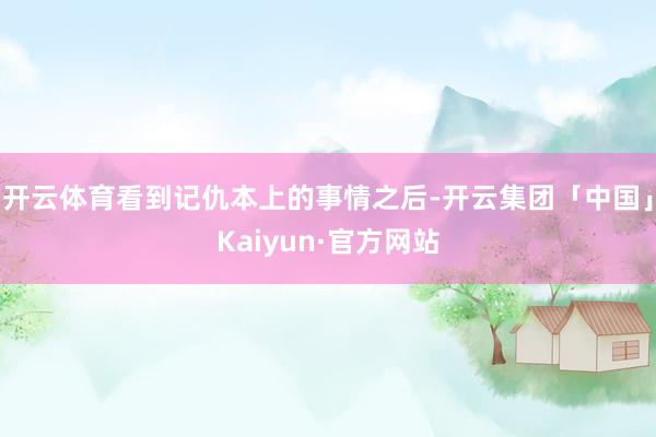 开云体育看到记仇本上的事情之后-开云集团「中国」Kaiyun·官方网站