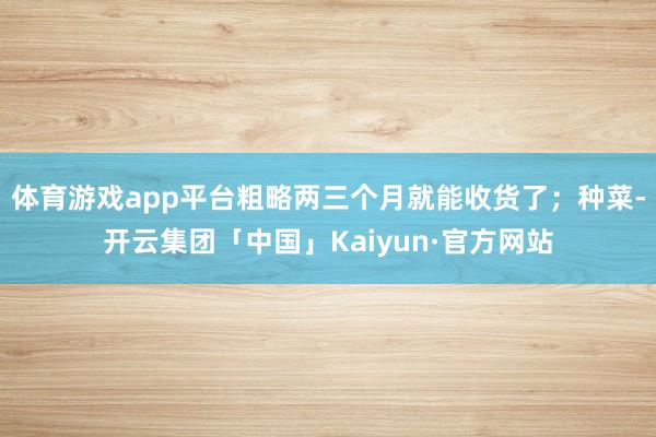 体育游戏app平台粗略两三个月就能收货了；种菜-开云集团「中国」Kaiyun·官方网站