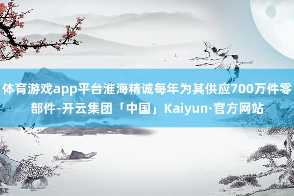 体育游戏app平台淮海精诚每年为其供应700万件零部件-开云集团「中国」Kaiyun·官方网站