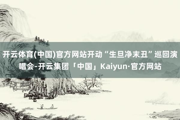 开云体育(中国)官方网站开动“生旦净末丑”巡回演唱会-开云集团「中国」Kaiyun·官方网站