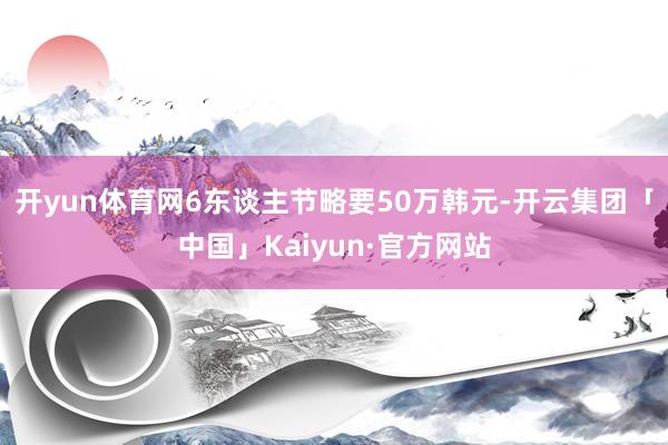 开yun体育网6东谈主节略要50万韩元-开云集团「中国」Kaiyun·官方网站