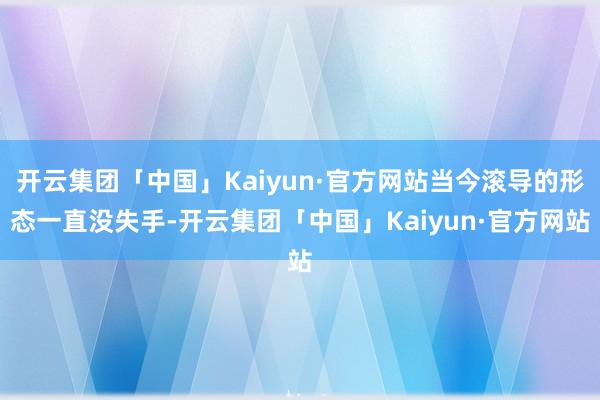 开云集团「中国」Kaiyun·官方网站当今滚导的形态一直没失手-开云集团「中国」Kaiyun·官方网站