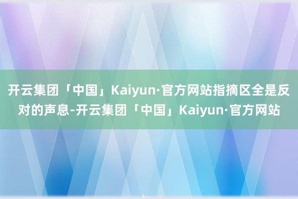 开云集团「中国」Kaiyun·官方网站指摘区全是反对的声息-开云集团「中国」Kaiyun·官方网站