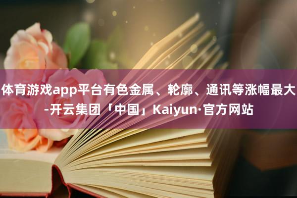 体育游戏app平台有色金属、轮廓、通讯等涨幅最大-开云集团「中国」Kaiyun·官方网站