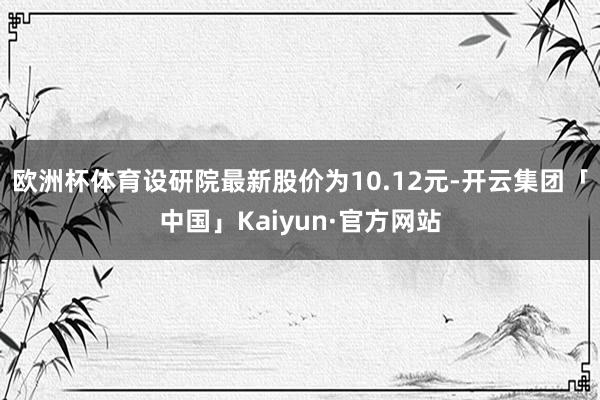 欧洲杯体育设研院最新股价为10.12元-开云集团「中国」Kaiyun·官方网站