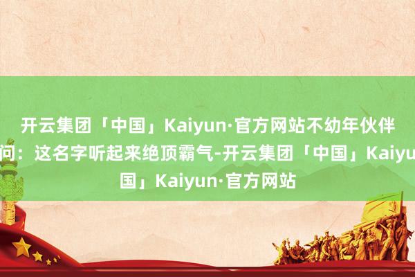 开云集团「中国」Kaiyun·官方网站不幼年伙伴纷纷在线提问：这名字听起来绝顶霸气-开云集团「中国」Kaiyun·官方网站