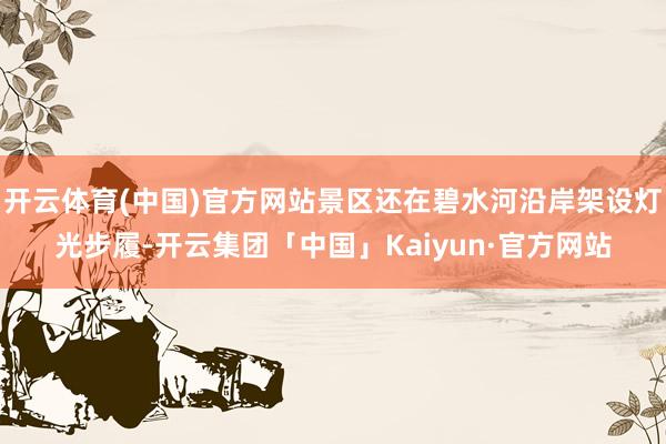 开云体育(中国)官方网站景区还在碧水河沿岸架设灯光步履-开云集团「中国」Kaiyun·官方网站