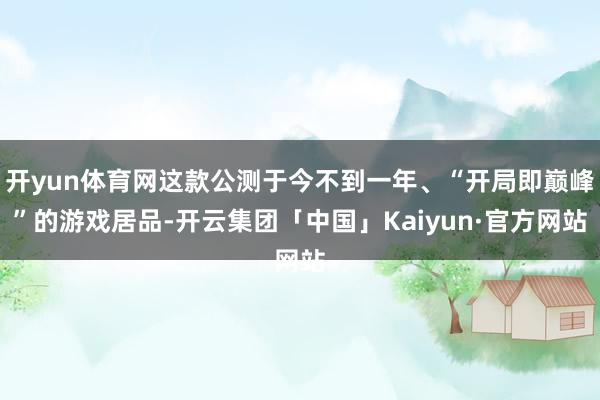开yun体育网这款公测于今不到一年、“开局即巅峰”的游戏居品-开云集团「中国」Kaiyun·官方网站