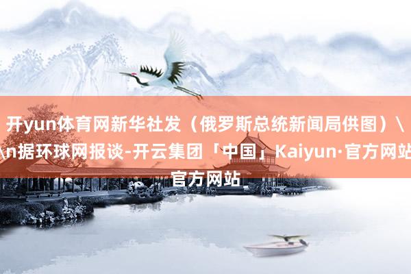开yun体育网新华社发（俄罗斯总统新闻局供图）\n据环球网报谈-开云集团「中国」Kaiyun·官方网站