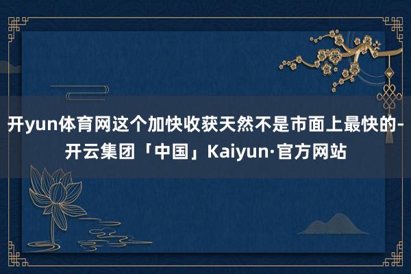 开yun体育网这个加快收获天然不是市面上最快的-开云集团「中国」Kaiyun·官方网站