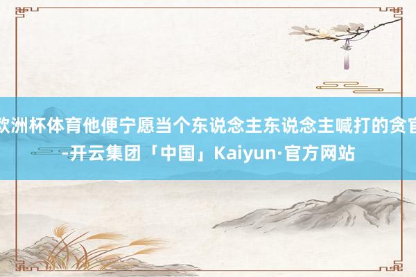 欧洲杯体育他便宁愿当个东说念主东说念主喊打的贪官-开云集团「中国」Kaiyun·官方网站