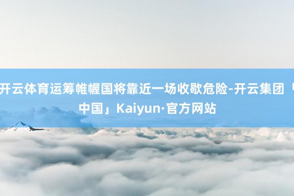 开云体育运筹帷幄国将靠近一场收歇危险-开云集团「中国」Kaiyun·官方网站